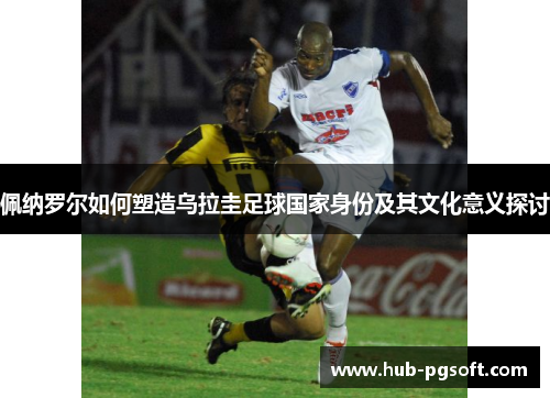 佩纳罗尔如何塑造乌拉圭足球国家身份及其文化意义探讨 佩纳罗尔如何塑造乌拉圭足球国家身份及其文化意义探讨