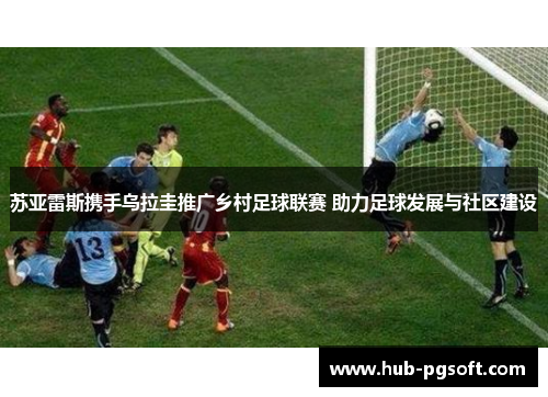 苏亚雷斯携手乌拉圭推广乡村足球联赛 助力足球发展与社区建设