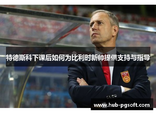 特德斯科下课后如何为比利时新帅提供支持与指导 特德斯科下课后如何为比利时新帅提供支持与指导